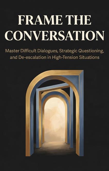Frame the Conversation: Master Difficult Dialogues, Strategic Questioning, and De-escalation in High-Tension Situations