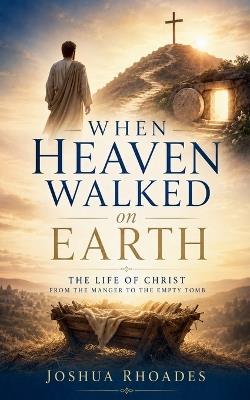 When Heaven Walked on Earth - The Life of Christ from the Manger to the Empty Tomb - Joshua Rhoades - cover