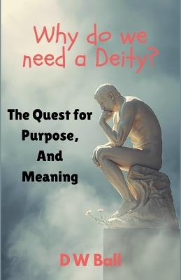Why Do We Need a Deity? The Quest for Purpose and Meaning - D W Ball - cover