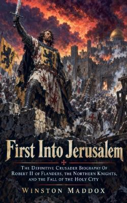 First Into Jerusalem: The Definitive Crusader Biography Of Robert II of Flanders, the Northern Knights, and the Fall of the Holy City - Winston Maddox - cover
