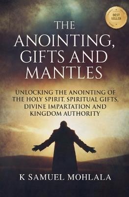 The Anointing, Gifts and Mantles: Unlocking the Anointing of the Holy Spirit, Spiritual Gifts, Divine Impartation and Kingdom Authority - K Samuel Mohlala - cover