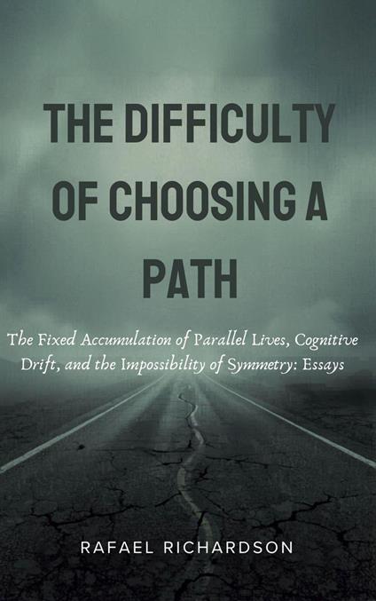The Difficulty of Choosing a Path: The Fixed Accumulation of Parallel Lives, Cognitive Drift, and the Impossibility of Symmetry: Essays