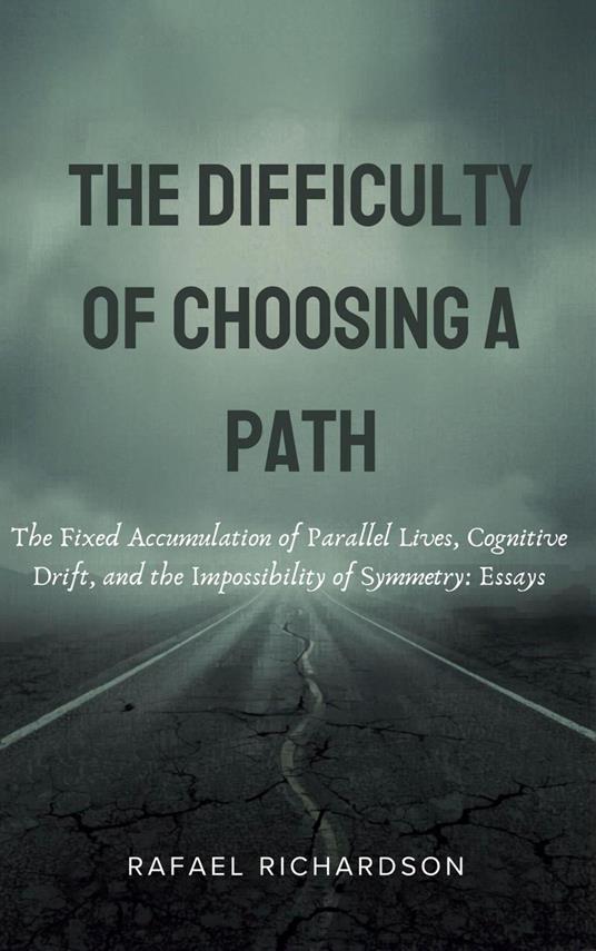 The Difficulty of Choosing a Path: The Fixed Accumulation of Parallel Lives, Cognitive Drift, and the Impossibility of Symmetry: Essays