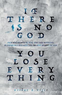 If there is no God you lose everything: If there is no God and you believe in Him, you lose nothing. If there is a God and you do not believe in Him, you lose everything - Arthur A Tiger - cover