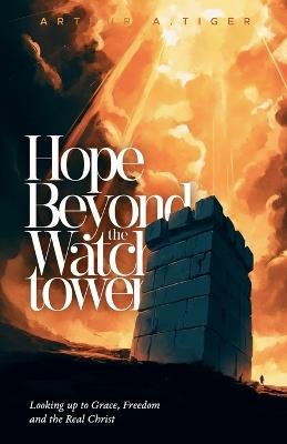 Hope Beyond the Watchtower: Looking up to Grace, Freedom and the Real Christ - Arthur A Tiger - cover