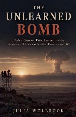 The Unlearned Bomb Nuclear Coercion, Failed Lessons, and the Persistence of American Nuclear Threats since 1945 - Julia Wolbrook - cover