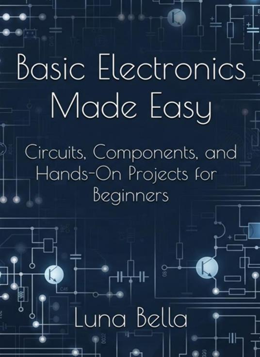 Basic Electronics Made Easy: Circuits, Components, and Hands-On Projects for Beginners