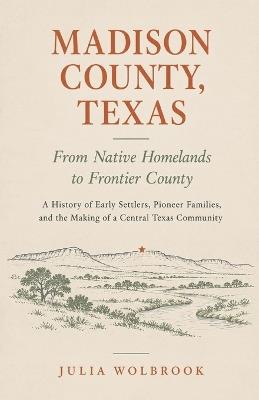 Madison County, Texas: From Native Homelands to Frontier County A History of Early Settlers, Pioneer Families, and the Making of a Central Texas Community - Julia Wolbrook - cover