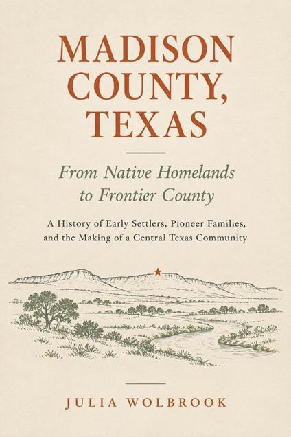 Madison County, Texas: From Native Homelands to Frontier County A History of Early Settlers, Pioneer Families, and the Making of a Central Texas Community