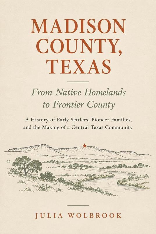 Madison County, Texas: From Native Homelands to Frontier County A History of Early Settlers, Pioneer Families, and the Making of a Central Texas Community