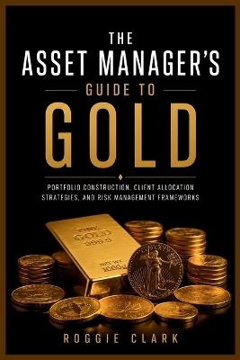 The Asset Manager's Guide to Gold: Portfolio Construction, Client Allocation Strategies, and Risk Management Frameworks - Roggie Clark,Raj Clark - cover