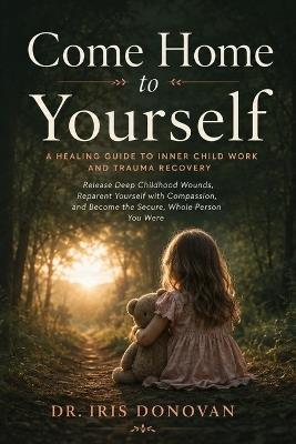 Come Home to Yourself: A Healing Guide to Inner Child Work and Trauma Recovery - Release Deep Childhood Wounds, Reparent Yourself with Compassion, and Become the Secure, Whole Person You Were - Dr Iris Donovan - cover