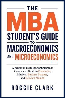 The MBA Student's Guide to Macroeconomics and Microeconomics: A Master of Business Administration Companion Guide to Economics, Markets, Business Strategy, and Decision-Making - Roggie Clark,Raj Clark - cover