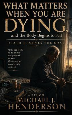 What Matters When You Are Dying, and the Body Begins to Fail - Michael J Henderson - cover