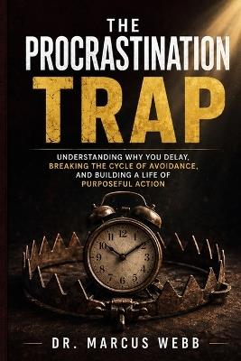 The Procrastination Trap: Understanding Why You Delay, Breaking the Cycle of Avoidance, and Building a Life of Purposeful Action - Dr Marcus Webb - cover