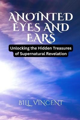 Anointed Eyes and Ears: Unlocking the Hidden Treasures of Supernatural Revelation - Bill Vincent - cover