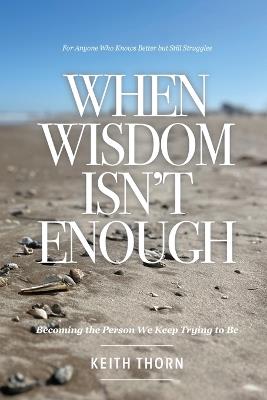When Wisdom Isn't Enough: What to Do When You Know Better but Still Fall Apart - Keith Thorn - cover
