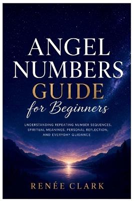 Angel Numbers Guide for Beginners: Understanding Repeating Number Sequences, Spiritual Meanings, Personal Reflection, and Everyday Guidance - Renee' Clark - cover