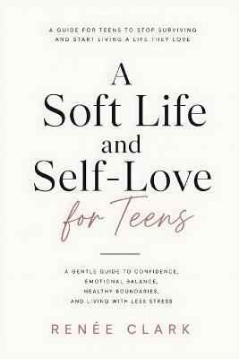 A Soft Life and Self-Love for Teens: A Gentle Guide to Confidence, Emotional Balance, Healthy Boundaries, and Living with Less Stress - Renee' Clark - cover