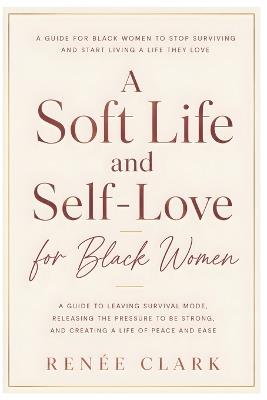 A Soft Life and Self-Love for Black Women: A Guide to Leaving Survival Mode, Releasing the Pressure to Be Strong, and Creating a Life of Peace and Ease - Renee' Clark - cover
