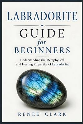 Labradorite Guide for Beginners: Understanding the Metaphysical and Healing Properties of Labradorite - Renee' Clark,Roggie Clark - cover
