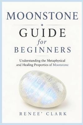 Moonstone Guide for Beginners: Understanding the Metaphysical and Healing Properties of Moonstone - Renee' Clark - cover
