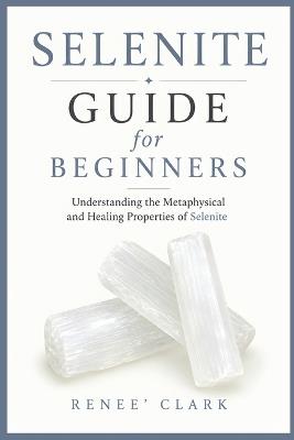 Selenite Guide for Beginners: Understanding the Metaphysical and Healing Properties of Selenite - Renee' Clark - cover