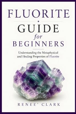 Fluorite Guide for Beginners: Understanding the Metaphysical and Healing Properties of Fluorite - Renee' Clark,Roggie Clark - cover