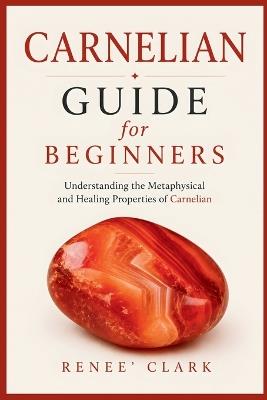 Carnelian Guide for Beginners: Understanding the Metaphysical and Healing Properties of Carnelian - Renee' Clark,Roggie Clark - cover