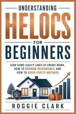 Understanding HELOCs for Beginners: How Home Equity Lines of Credit Work, How to Borrow Responsibly, and How to Avoid Costly Mistakes - Roggie Clark,Raj Clark - cover