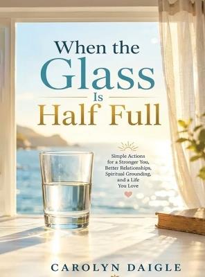 When the Glass Is Half Full: Simple Actions for a Stronger You, Better Relationships, Spiritual Grounding, and a Life You Love - Carolyn Daigle - cover