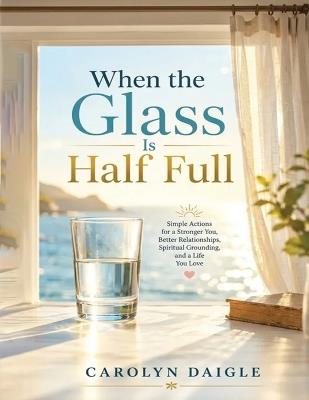 When the Glass Is Half Full: Simple Actions for a Stronger You, Better Relationships, Spiritual Grounding, and a Life You Love - Carolyn Daigle - cover