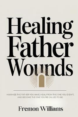 Healing Father Wounds: Maximize the father you have, heal from the one you didn't, and become the one you're called to be - Fremon Williams - cover