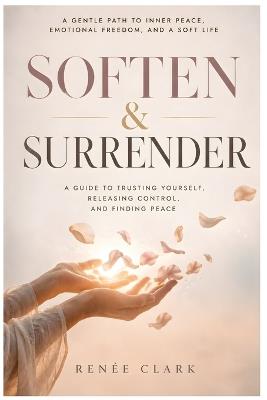 Soften and Surrender: A Guide to Trusting Yourself, Releasing Control, and Finding Peace - Renee' Clark - cover