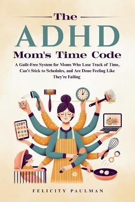 The ADHD Mom's Time Code: A Guilt-Free System for Moms Who Lose Track of Time, Can't Stick to Schedules, and Are Done Feeling Like They're Failing - Felicity Paulman - cover