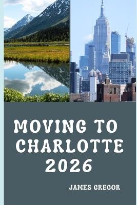 Moving to Charlotte 2026: A Practical Relocation Guide to Housing, Jobs, Cost of Living, Neighborhoods, and Everyday Life in Charlotte for 2026 - James Gregor - cover