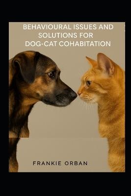 Behavioural Issues and Solutions for Dog-Cat Cohabitation: A Step-by-Step Guide to Understanding Behavior, Preventing Conflict, and Helping Dogs and Cats Live Happily Together - Frankie Orban - cover