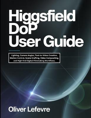 Higgsfield DoP User Guide: Lighting, Camera Angles, Text-to-Video Creation, Motion Control, Scene Crafting, Video Compositing, and High-End Digital Filmmaking Workflows. - Oliver LeFevre - cover