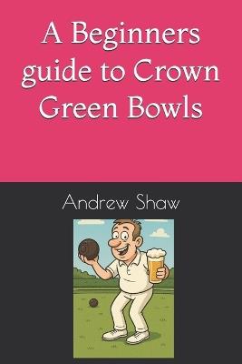 A Beginners guide to Crown Green Bowls - Andrew Shaw - cover
