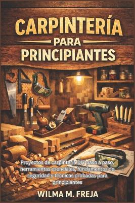 Carpintería Para Principiantes: Proyectos de carpintería DIY paso a paso, herramientas esenciales, fundamentos de seguridad y técnicas probadas para principiantes - Wilma M Freja - cover