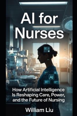 AI for Nurses: How Artificial Intelligence Is Reshaping Judgment, Responsibility, and the Moral Burden of Bedside Care - William Liu - cover
