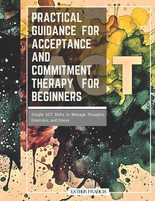 Practical Guidance for Acceptance and Commitment Therapy for Beginners: Simple ACT Skills to Manage Thoughts, Emotions, and Stress - Esther Francis - cover