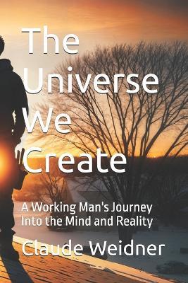 The Universe We Create: A Working Man's Journey Into the Mind and Reality - Claude Weidner - cover