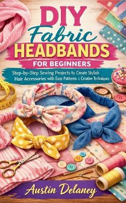 DIY Fabric Headbands for Beginners: Step-by-Step Sewing Projects to Create Stylish Hair Accessories with Easy Patterns and Creative Techniques - Austin Delaney - cover