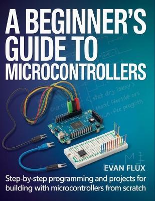 A Beginner's Guide to Microcontrollers: Step-by-Step Programming and Projects for Building with Microcontrollers from Scratch - Evan Flux - cover