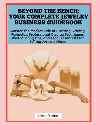 Beyond the Bench: YOUR COMPLETE JEWELRY BUSINESS GUIDEBOOK: Master the Market Side of Crafting: Pricing Formulas, Professional Display Techniques, Photography Tips, and Legal Essentials for Selling Artisan Pieces - Arthur Fredrick - cover