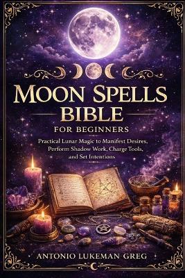 Moon Spells Bible for Beginners: Practical Lunar Magic to Manifest Desires, Perform Shadow Work, Charge Tools, and Set Intentions - Antonio Lukeman Greg - cover