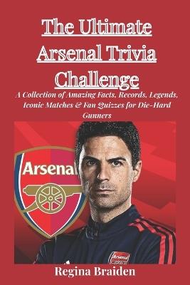 The Ultimate Arsenal Trivia Challenge: A Collection of Amazing Facts, Records, Legends, Iconic Matches & Fan Quizzes for Die-Hard Gunners - Regina Braiden - cover