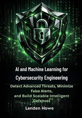 AI and Machine Learning for Cybersecurity Engineering: Detect Advanced Threats, Minimize False Alerts, and Build Scalable Intelligent Defenses - Landen Howe - cover