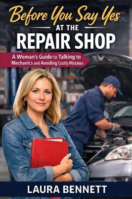 Before You Say Yes at the Repair Shop: A Woman's Guide to Talking to Mechanics and Avoiding Costly Mistakes - Laura Bennett - cover